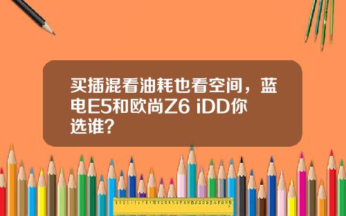 买插混看油耗也看空间，蓝电E5和欧尚Z6 iDD你选谁？