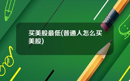 买美股最低(普通人怎么买美股)