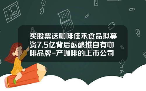 买股票送咖啡佳禾食品拟募资7.5亿背后酝酿推自有咖啡品牌-产咖啡的上市公司