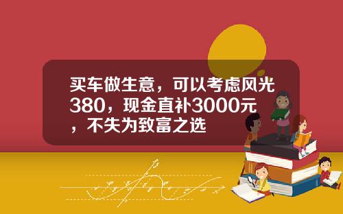 买车做生意，可以考虑风光380，现金直补3000元，不失为致富之选