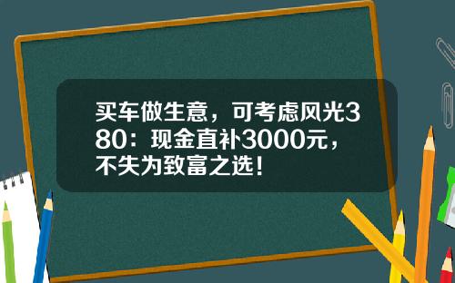 买车做生意，可考虑风光380：现金直补3000元，不失为致富之选！