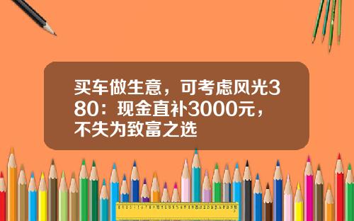 买车做生意，可考虑风光380：现金直补3000元，不失为致富之选
