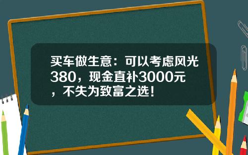 买车做生意：可以考虑风光380，现金直补3000元，不失为致富之选！