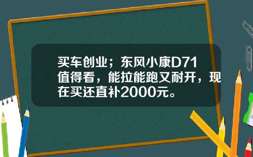 买车创业；东风小康D71值得看，能拉能跑又耐开，现在买还直补2000元。