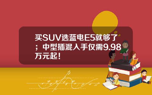 买SUV选蓝电E5就够了；中型插混入手仅需9.98万元起！