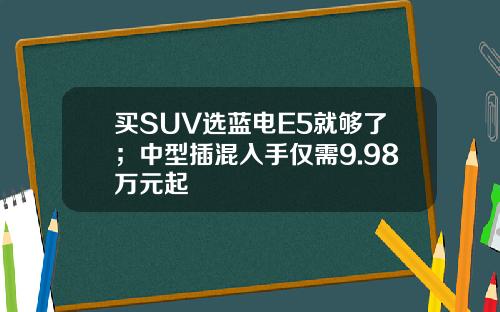 买SUV选蓝电E5就够了；中型插混入手仅需9.98万元起