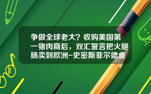 争做全球老大？收购美国第一猪肉商后，双汇誓言把火腿肠卖到欧洲-史密斯菲尔德食品公司