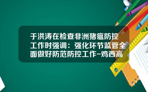 于洪涛在检查非洲猪瘟防控工作时强调：强化环节监管全面做好防范防控工作-鸡西高金食品有限公司