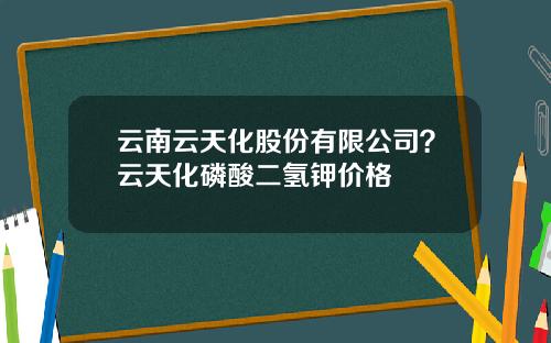 云南云天化股份有限公司？云天化磷酸二氢钾价格