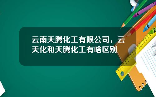云南天腾化工有限公司，云天化和天腾化工有啥区别
