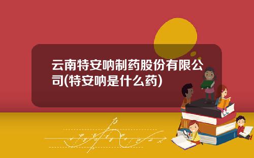 云南特安呐制药股份有限公司(特安呐是什么药)