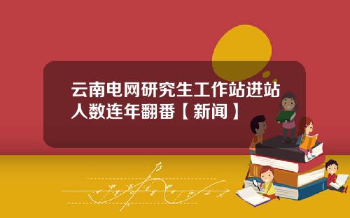 云南电网研究生工作站进站人数连年翻番【新闻】