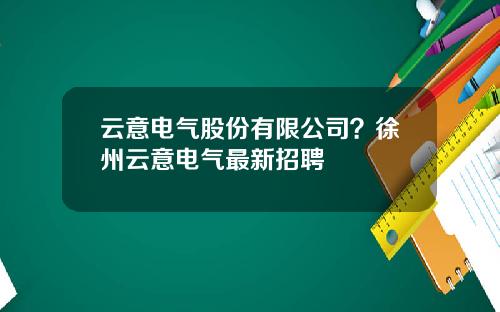 云意电气股份有限公司？徐州云意电气最新招聘