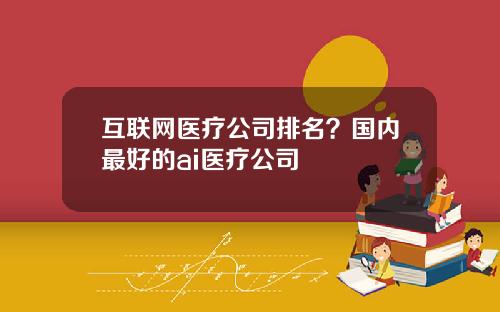 互联网医疗公司排名？国内最好的ai医疗公司