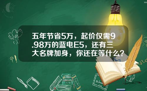 五年节省5万，起价仅需9.98万的蓝电E5，还有三大名牌加身，你还在等什么？