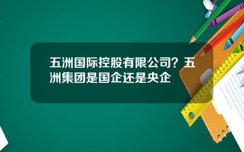 五洲国际控股有限公司？五洲集团是国企还是央企
