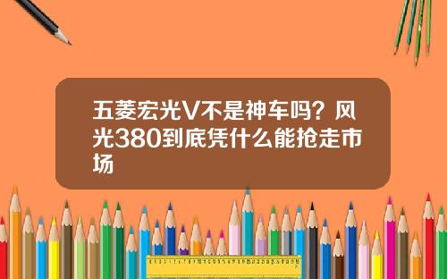 五菱宏光V不是神车吗？风光380到底凭什么能抢走市场