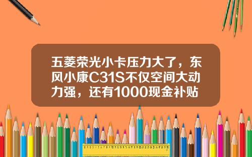 五菱荣光小卡压力大了，东风小康C31S不仅空间大动力强，还有1000现金补贴呢