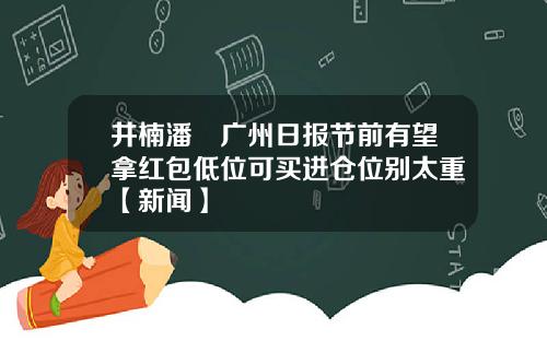 井楠潘彧广州日报节前有望拿红包低位可买进仓位别太重【新闻】