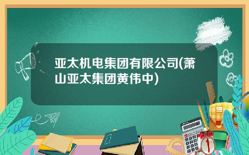 亚太机电集团有限公司(萧山亚太集团黄伟中)