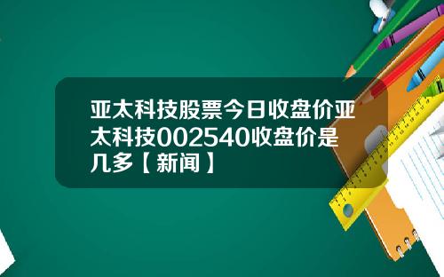亚太科技股票今日收盘价亚太科技002540收盘价是几多【新闻】