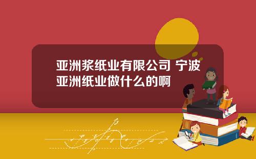 亚洲浆纸业有限公司 宁波亚洲纸业做什么的啊