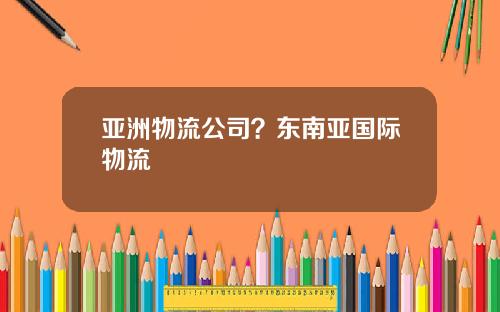 亚洲物流公司？东南亚国际物流