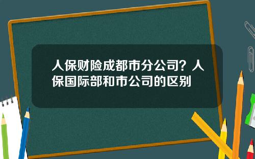 人保财险成都市分公司？人保国际部和市公司的区别