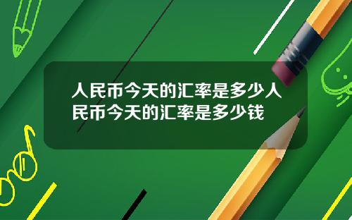 人民币今天的汇率是多少人民币今天的汇率是多少钱