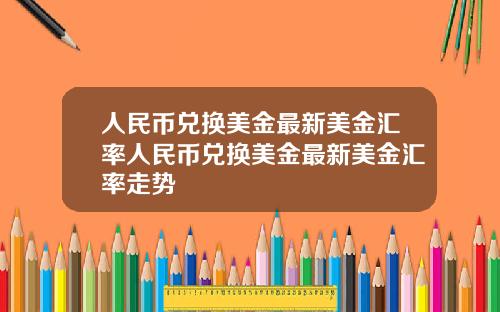 人民币兑换美金最新美金汇率人民币兑换美金最新美金汇率走势