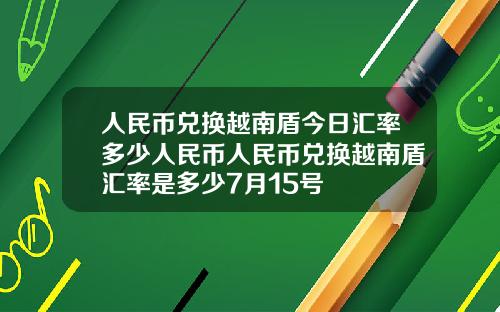 人民币兑换越南盾今日汇率多少人民币人民币兑换越南盾汇率是多少7月15号