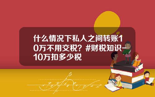 什么情况下私人之间转账10万不用交税？#财税知识-10万扣多少税