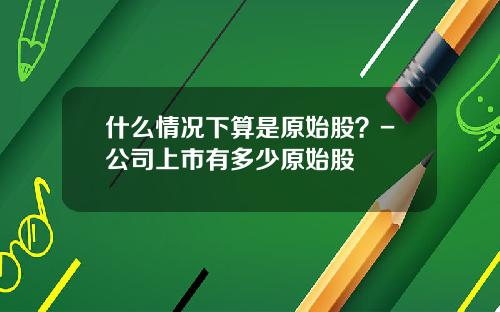 什么情况下算是原始股？-公司上市有多少原始股