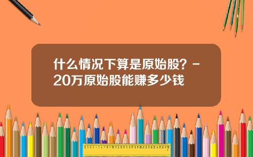 什么情况下算是原始股？-20万原始股能赚多少钱