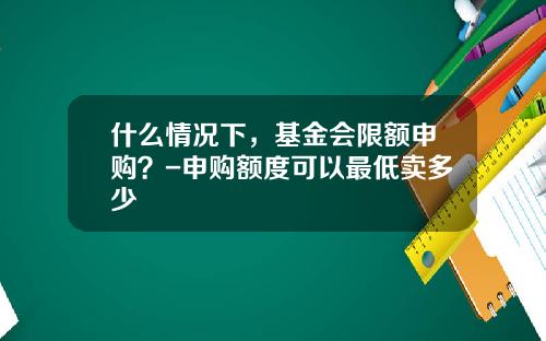 什么情况下，基金会限额申购？-申购额度可以最低卖多少