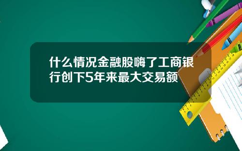 什么情况金融股嗨了工商银行创下5年来最大交易额