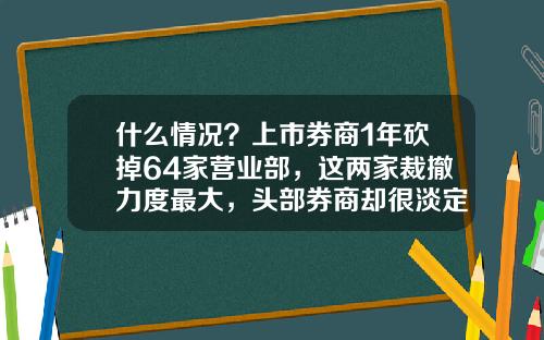 什么情况？上市券商1年砍掉64家营业部，这两家裁撤力度最大，头部券商却很淡定-证券公司营业部数量