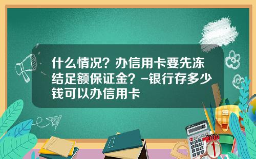 什么情况？办信用卡要先冻结足额保证金？-银行存多少钱可以办信用卡