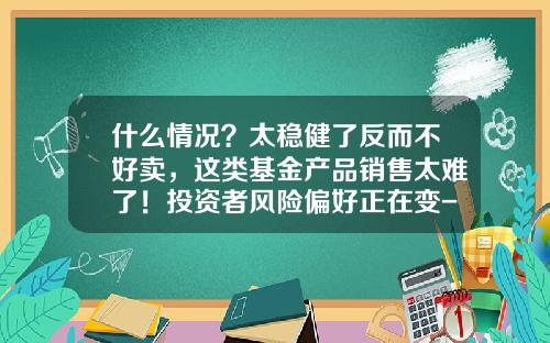 什么情况？太稳健了反而不好卖，这类基金产品销售太难了！投资者风险偏好正在变-基金销售好做吗