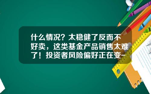 什么情况？太稳健了反而不好卖，这类基金产品销售太难了！投资者风险偏好正在变-证券基金销售