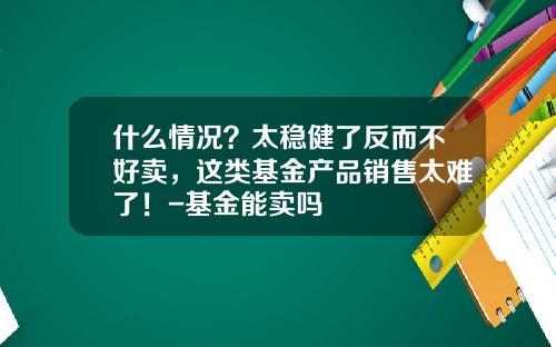 什么情况？太稳健了反而不好卖，这类基金产品销售太难了！-基金能卖吗