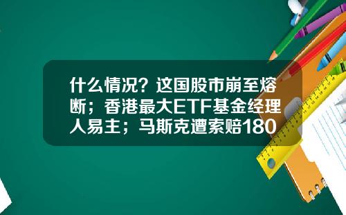 什么情况？这国股市崩至熔断；香港最大ETF基金经理人易主；马斯克遭索赔18000亿-熔断基金