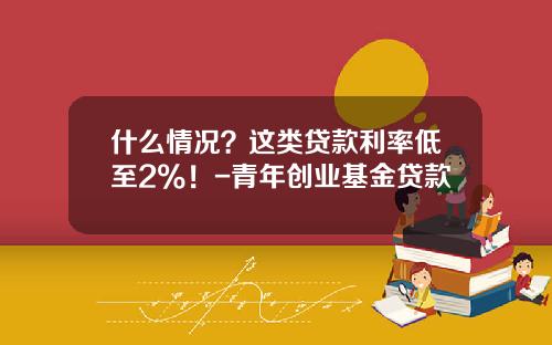 什么情况？这类贷款利率低至2%！-青年创业基金贷款