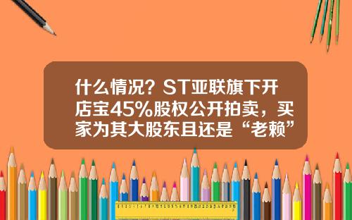 什么情况？ST亚联旗下开店宝45%股权公开拍卖，买家为其大股东且还是“老赖”-借贷宝上海公司地址