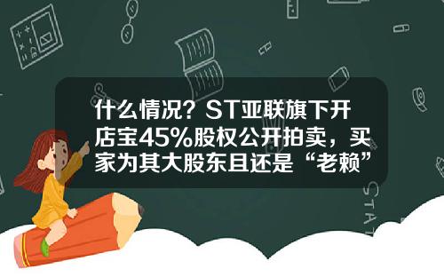 什么情况？ST亚联旗下开店宝45%股权公开拍卖，买家为其大股东且还是“老赖”-北京最专业的借贷宝公司