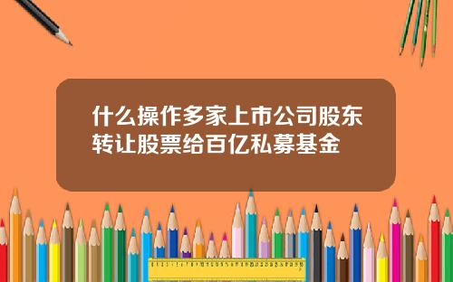 什么操作多家上市公司股东转让股票给百亿私募基金