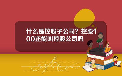 什么是控股子公司？控股100还能叫控股公司吗