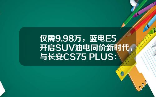 仅需9.98万，蓝电E5开启SUV油电同价新时代，与长安CS75 PLUS：谁更值得选？