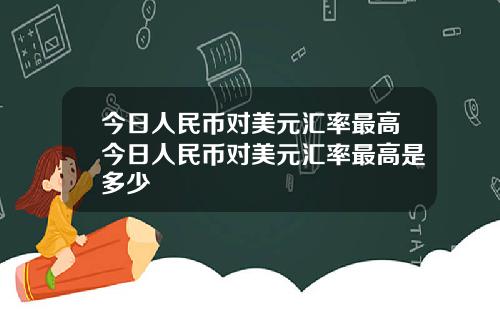 今日人民币对美元汇率最高今日人民币对美元汇率最高是多少