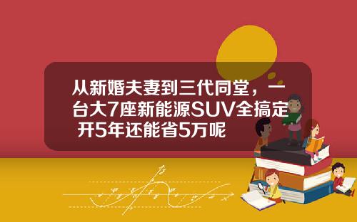 从新婚夫妻到三代同堂，一台大7座新能源SUV全搞定 开5年还能省5万呢